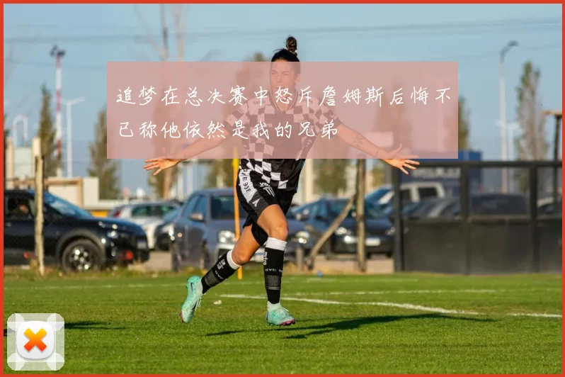 追梦在总决赛中怒斥詹姆斯后悔不已称他依然是我的兄弟