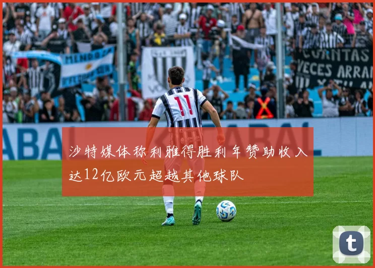沙特媒体称利雅得胜利年赞助收入达12亿欧元超越其他球队