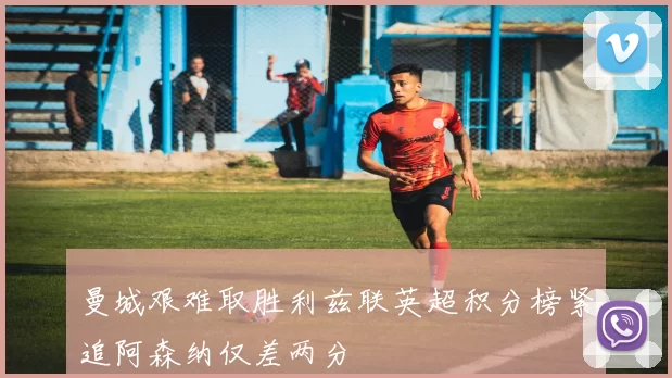 曼城艰难取胜利兹联英超积分榜紧追阿森纳仅差两分