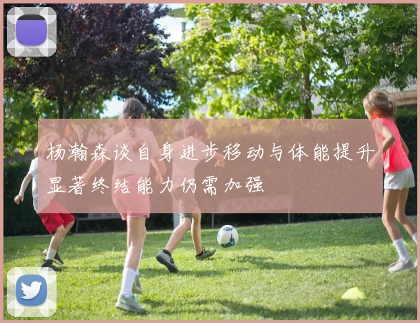 杨瀚森谈自身进步移动与体能提升显著终结能力仍需加强