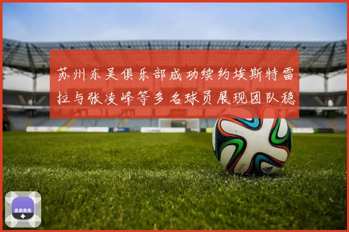 苏州东吴俱乐部成功续约埃斯特雷拉与张凌峰等多名球员展现团队稳定性