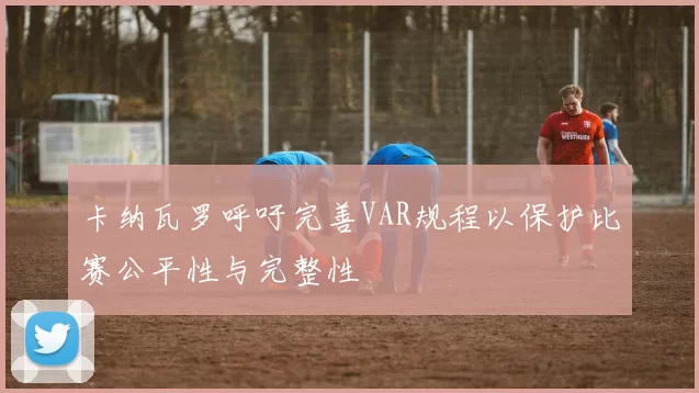 卡纳瓦罗呼吁完善VAR规程以保护比赛公平性与完整性