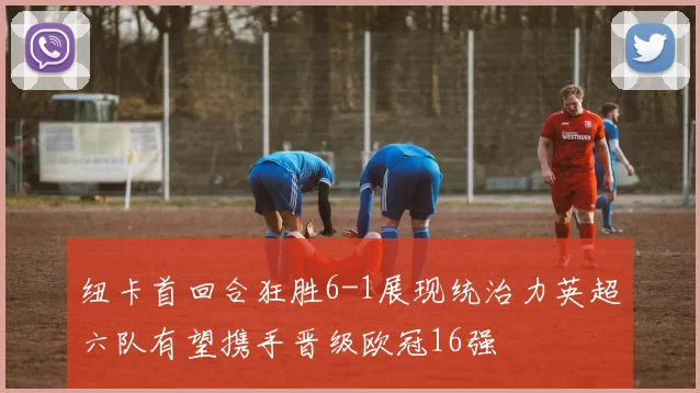 纽卡首回合狂胜6-1展现统治力英超六队有望携手晋级欧冠16强