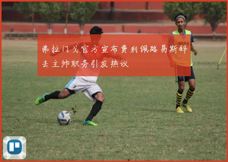弗拉门戈官方宣布费利佩路易斯辞去主帅职务引发热议