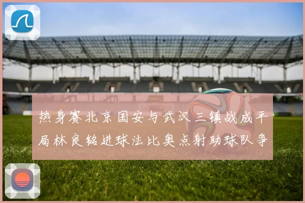 热身赛北京国安与武汉三镇战成平局林良铭进球法比奥点射助球队争平