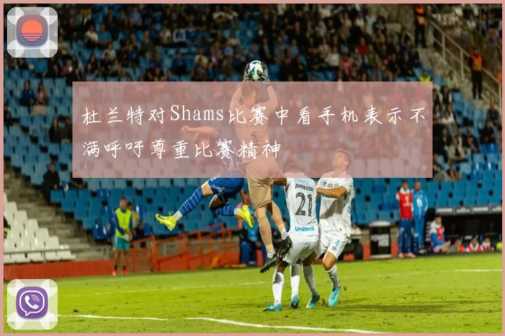 杜兰特对Shams比赛中看手机表示不满呼吁尊重比赛精神