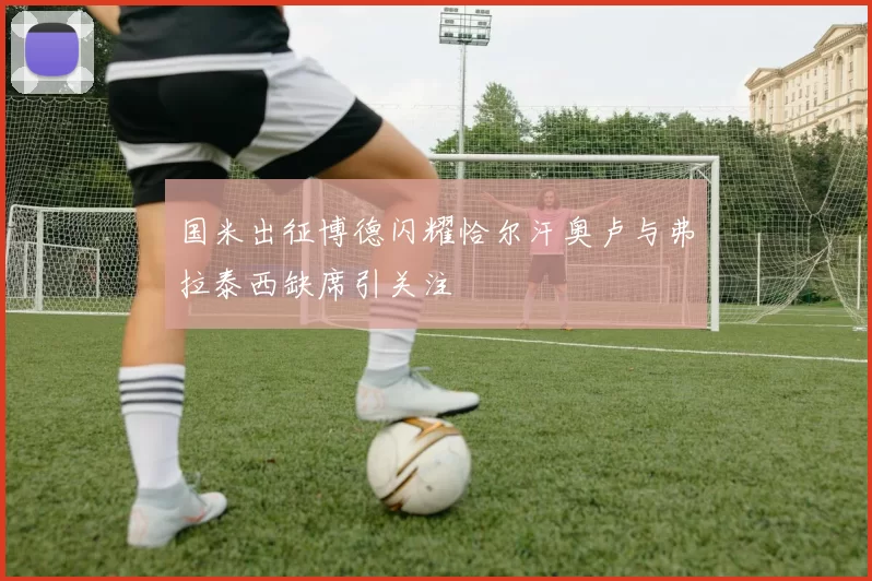 国米出征博德闪耀恰尔汗奥卢与弗拉泰西缺席引关注
