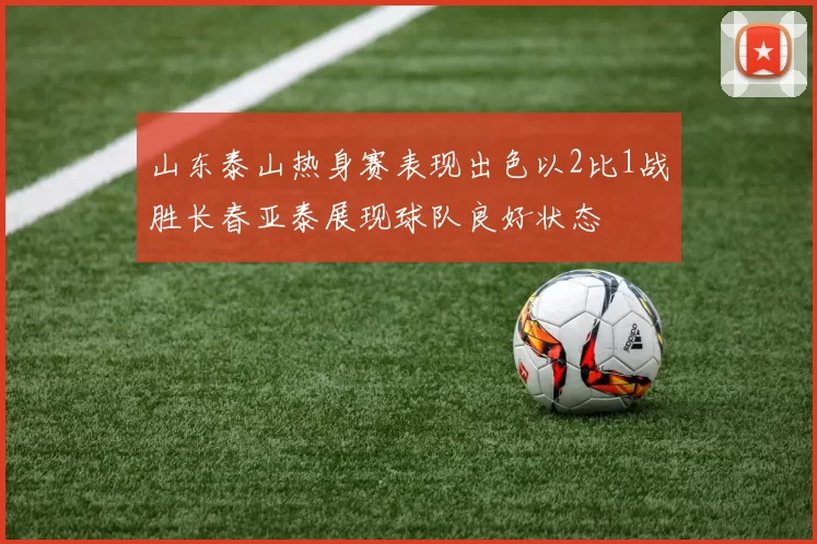 山东泰山热身赛表现出色以2比1战胜长春亚泰展现球队良好状态