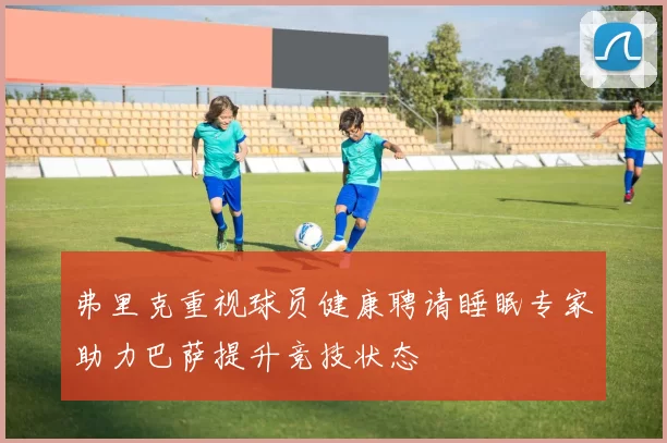 弗里克重视球员健康聘请睡眠专家助力巴萨提升竞技状态