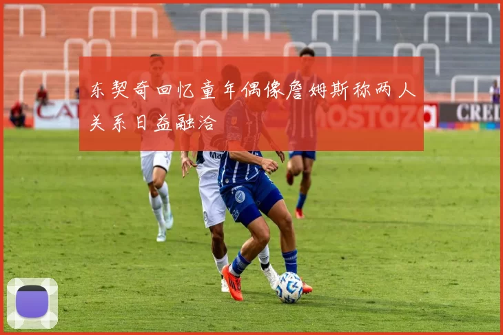 东契奇回忆童年偶像詹姆斯称两人关系日益融洽