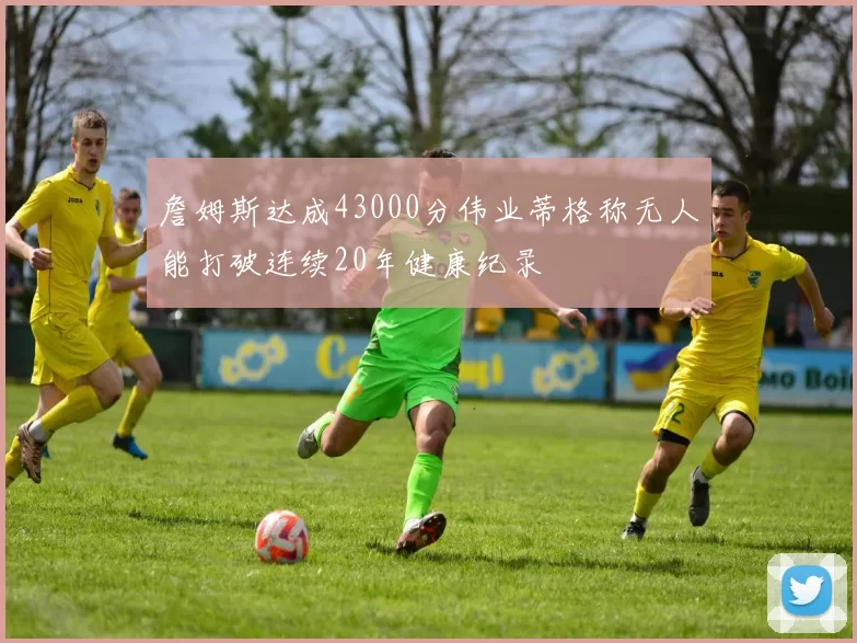 詹姆斯达成43000分伟业蒂格称无人能打破连续20年健康纪录