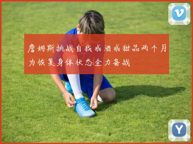 詹姆斯挑战自我戒酒戒甜品两个月为恢复身体状态全力备战