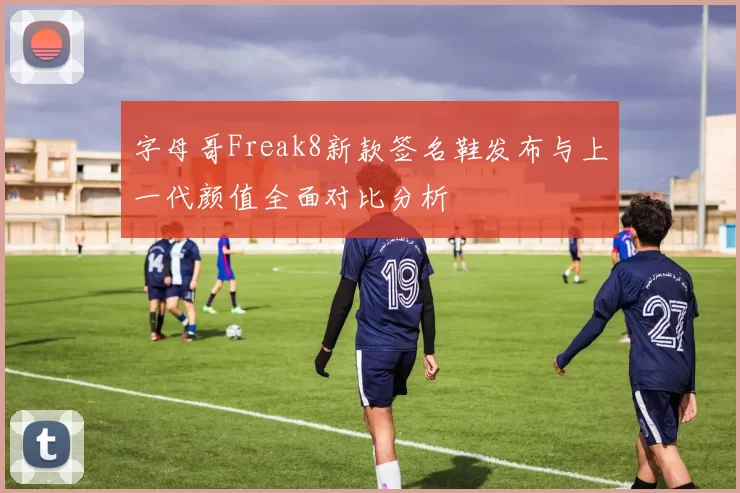 字母哥Freak8新款签名鞋发布与上一代颜值全面对比分析